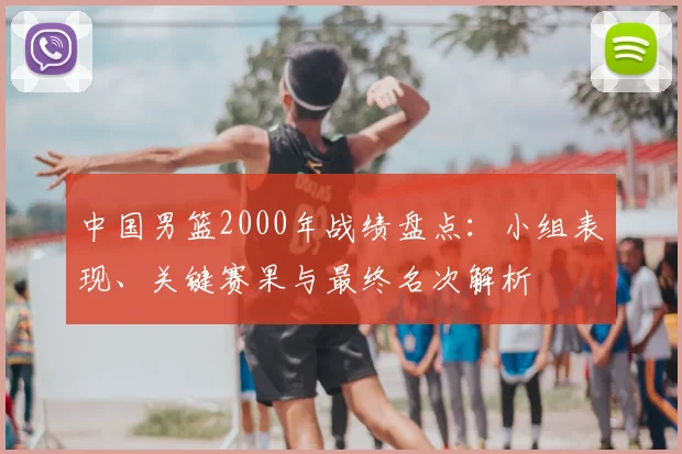 中国男篮2000年战绩盘点：小组表现、关键赛果与最终名次解析