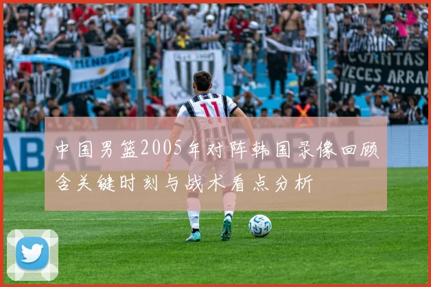 中国男篮2005年对阵韩国录像回顾含关键时刻与战术看点分析