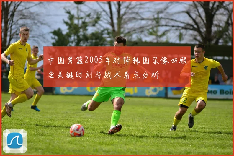 中国男篮2005年对阵韩国录像回顾含关键时刻与战术看点分析