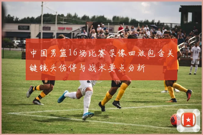 中国男篮16场比赛录像回放包含关键镜头伤停与战术要点分析