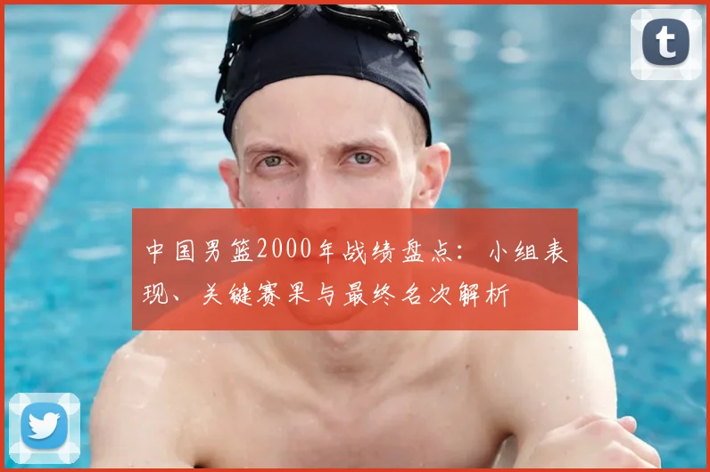 中国男篮2000年战绩盘点：小组表现、关键赛果与最终名次解析