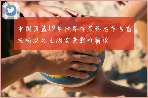 中国男篮19年世界杯最终名单与首发轮换对出线前景影响解读