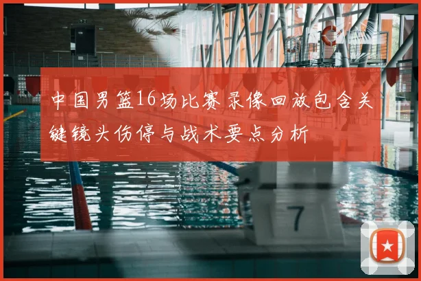 中国男篮16场比赛录像回放包含关键镜头伤停与战术要点分析