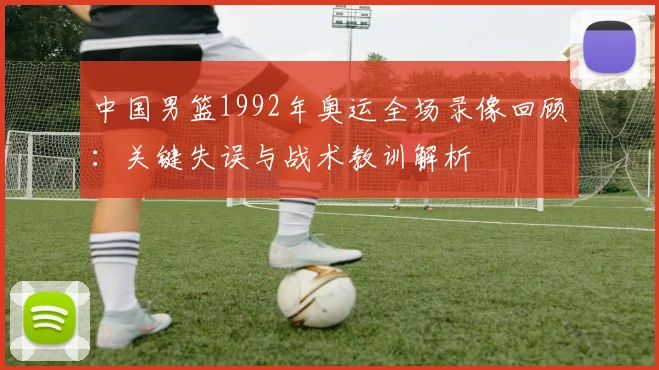 中国男篮1992年奥运全场录像回顾：关键失误与战术教训解析