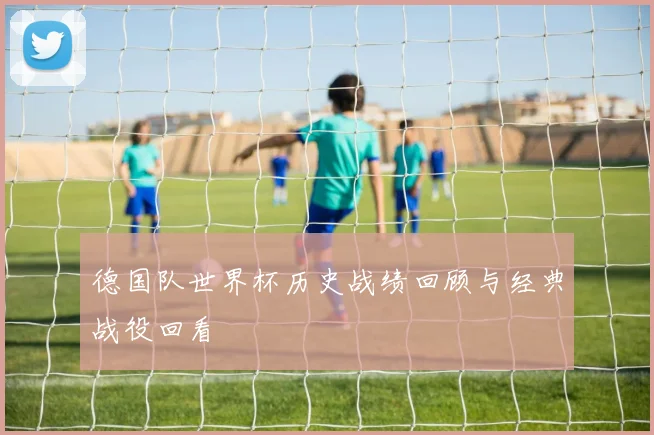 德国队世界杯历史战绩回顾与经典战役回看