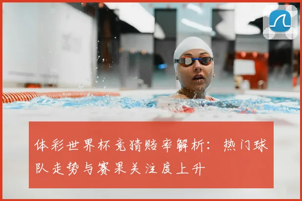 体彩世界杯竞猜赔率解析:热门球队走势与赛果关注度上升