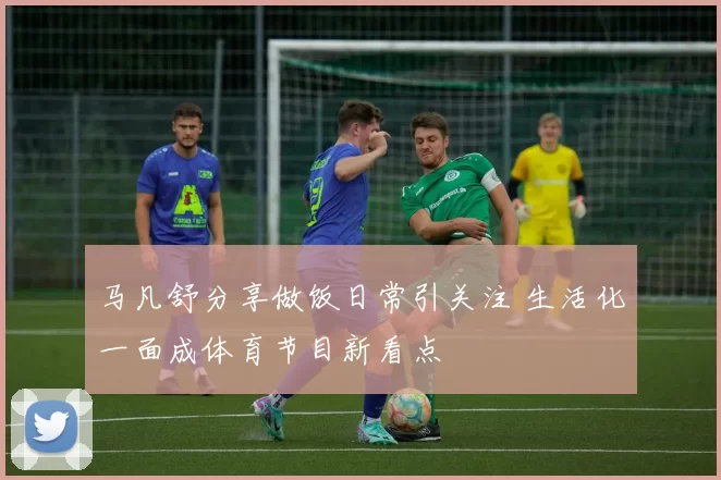 马凡舒分享做饭日常引关注 生活化一面成体育节目新看点