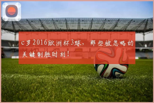 c罗2016欧洲杯3球，那些被忽略的关键制胜时刻！