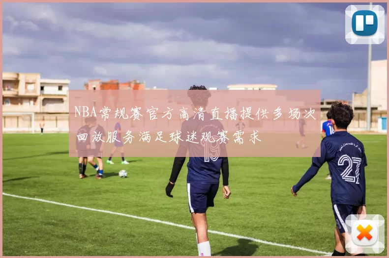 NBA常规赛官方高清直播提供多场次回放服务满足球迷观赛需求