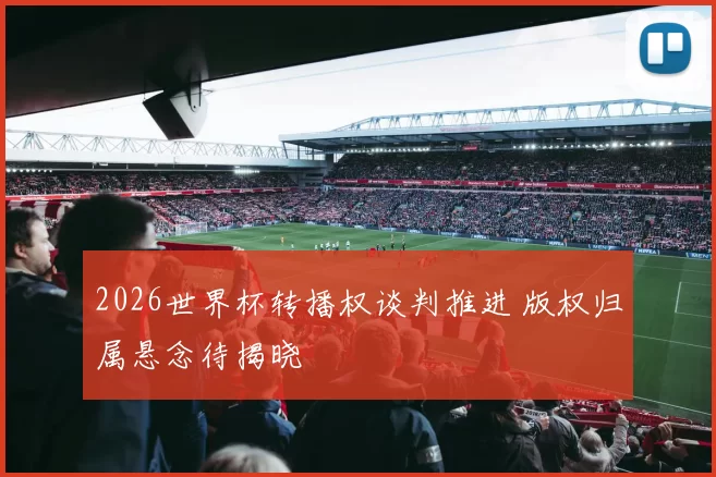 2026世界杯转播权谈判推进 版权归属悬念待揭晓