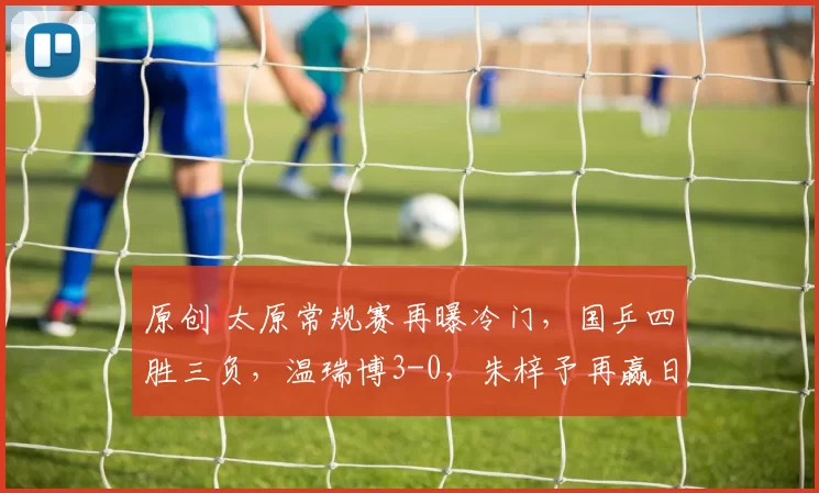 原创 太原常规赛再曝冷门，国乒四胜三负，温瑞博3-0，朱梓予再赢日本