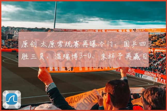 原创 太原常规赛再曝冷门，国乒四胜三负，温瑞博3-0，朱梓予再赢日本