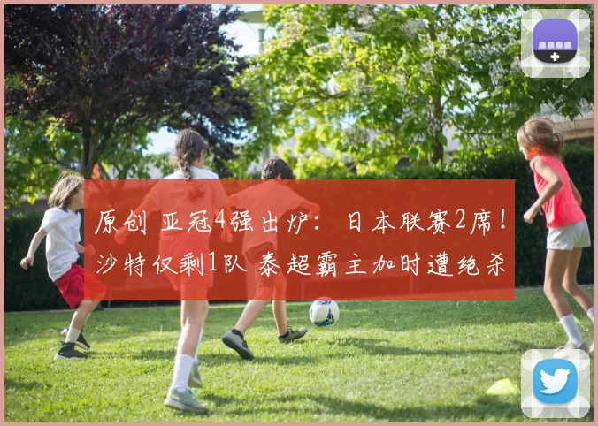 原创 亚冠4强出炉：日本联赛2席！沙特仅剩1队 泰超霸主加时遭绝杀出局