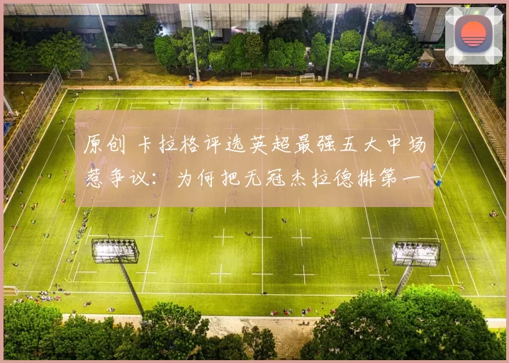原创 卡拉格评选英超最强五大中场惹争议：为何把无冠杰拉德排第一？