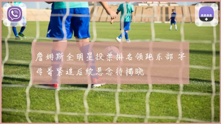 詹姆斯全明星投票排名领跑东部 字母哥紧追后续悬念待揭晓