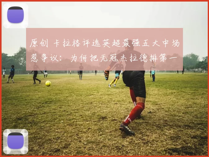 原创 卡拉格评选英超最强五大中场惹争议：为何把无冠杰拉德排第一？