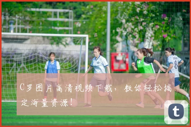C罗图片高清视频下载，教你轻松搞定海量资源！