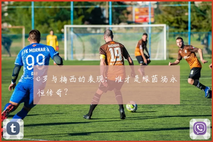 c罗与梅西的表现：谁才是绿茵场永恒传奇？