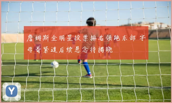 詹姆斯全明星投票排名领跑东部 字母哥紧追后续悬念待揭晓