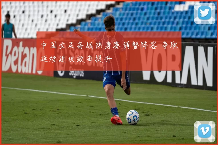 中国女足备战热身赛调整阵容 争取延续进攻效率提升