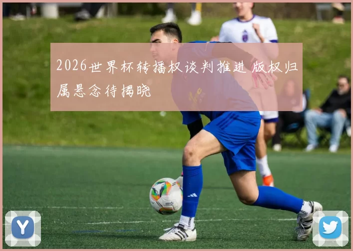 2026世界杯转播权谈判推进 版权归属悬念待揭晓
