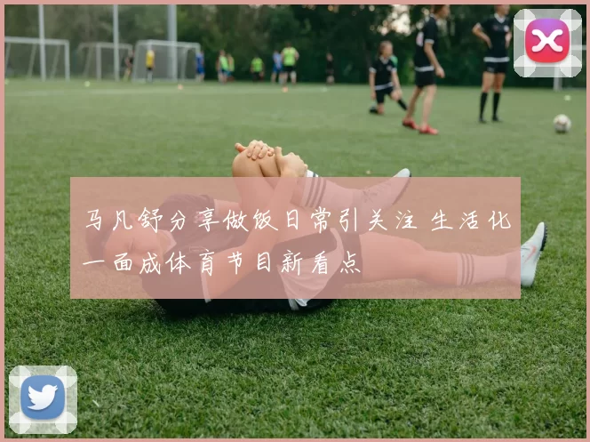 马凡舒分享做饭日常引关注 生活化一面成体育节目新看点