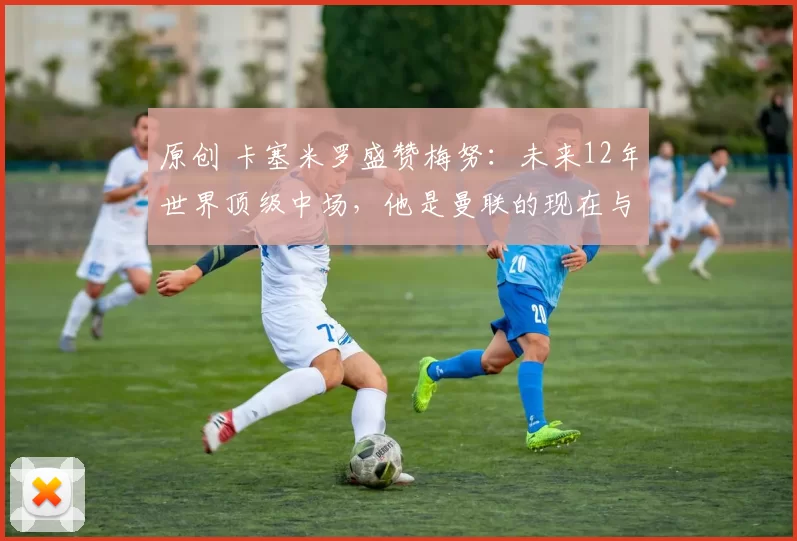 原创 卡塞米罗盛赞梅努：未来12年世界顶级中场，他是曼联的现在与未来