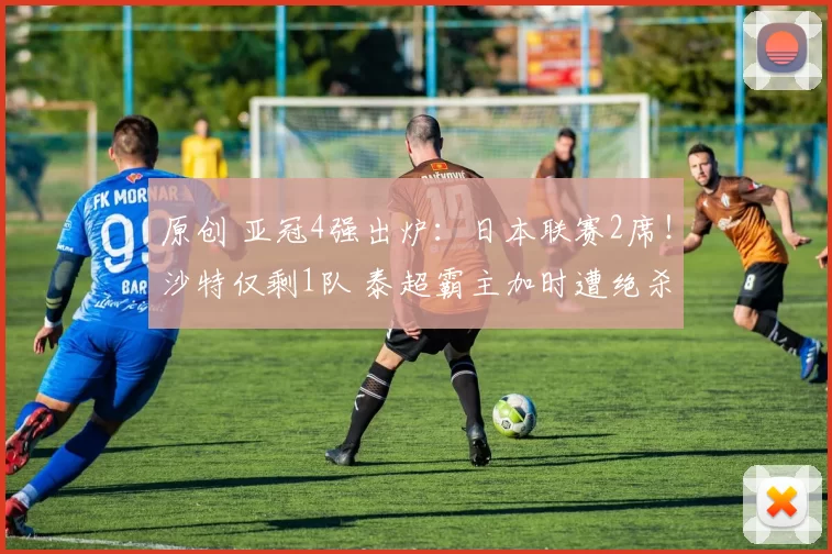 原创 亚冠4强出炉：日本联赛2席！沙特仅剩1队 泰超霸主加时遭绝杀出局