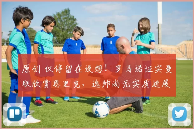 原创 仅停留在设想!罗马诺证实曼联欣赏恩里克,选帅尚无实质进展