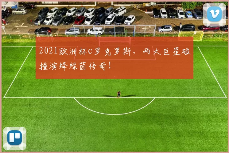 2021欧洲杯c罗克罗斯，两大巨星碰撞演绎绿茵传奇！