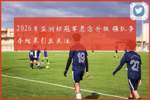 2026年亚洲杯冠军悬念升级 强队争夺结果引发关注