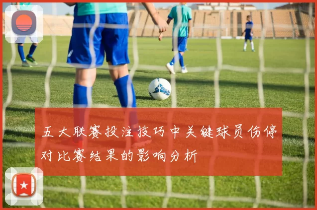 五大联赛投注技巧中关键球员伤停对比赛结果的影响分析