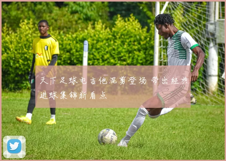 天下足球电吉他混剪登场 带出经典进球集锦新看点