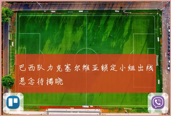 巴西队力克塞尔维亚锁定小组出线悬念待揭晓