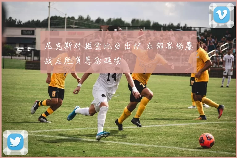 尼克斯对掘金比分出炉 东部客场鏖战后胜负悬念延续