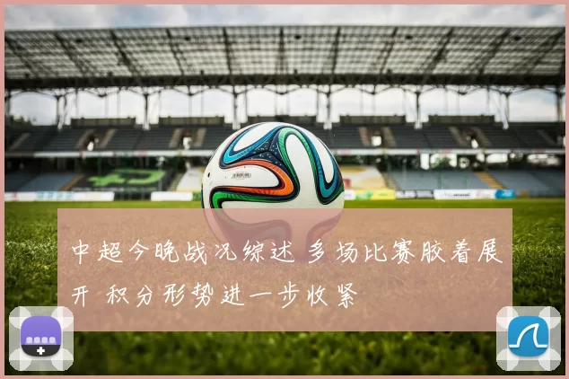 中超今晚战况综述 多场比赛胶着展开 积分形势进一步收紧