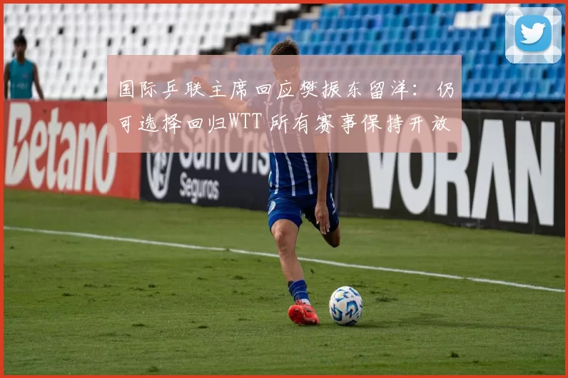 国际乒联主席回应樊振东留洋:仍可选择回归WTT 所有赛事保持开放