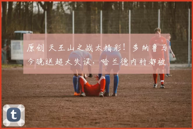 原创 天王山之战太精彩！多纳鲁马今晚送超大失误，哈兰德内衬都被扯破了