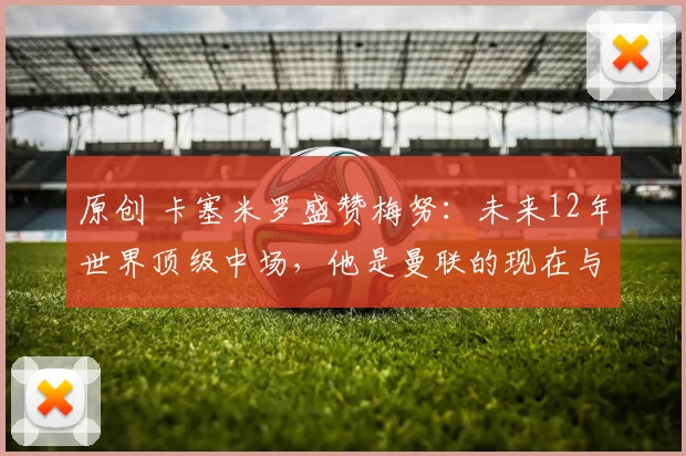 原创 卡塞米罗盛赞梅努：未来12年世界顶级中场，他是曼联的现在与未来