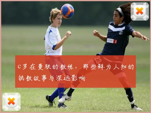 c罗在曼联的教练，那些鲜为人知的执教故事与深远影响