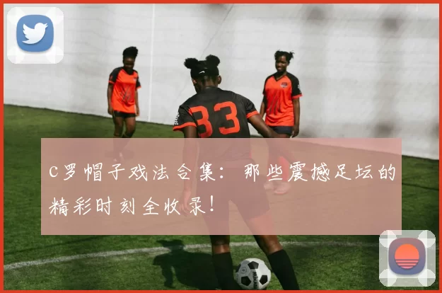 c罗帽子戏法合集：那些震撼足坛的精彩时刻全收录！